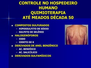 CONTROLE NO HOSPEDEIRO
             HUMANO
          QUIMIOTERAPIA
       ATÉ MEADOS DÉCADA 50
   COMPOSTOS SULFURADOS
    – HIPOSSULFITO DE SÓDIO
    – SULFETO DE SELÊNIO
   HALOGENÓFOROS
    – IODO
    – IODETO DE K
   DERIVADOS DE ANEL BENZÊNICO
    – AC. BENZÓICO
    – AC. SALICÍLICO
   DERIVADOS SULFAMÍDICOS
 