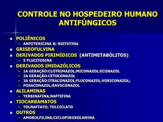 CONTROLE NO HOSPEDEIRO HUMANO
             ANTIFÚNGICOS

   POLIÊNICOS
    – ANFOTERICINA B; NISTATINA
   GRISEOFULVINA
   DERIVADOS PIRIMÍDICOS (ANTIMETABÓLITOS)
    – 5 FLUCITOSINA
   DERIVADOS IMIDAZÓLICOS
    –   1A GERAÇÃO:CLOTRIMAZOL;MICONAZOL;ECONAZOL
    –   2A GERAÇÃO:CETOCONAZOL
    –   3A GERAÇÃO:ITRACONAZOL;FLUCONAZOL;VORICONAZOL;
    –   POSACONAZOL;RAVUCONAZOL
   ALILAMINAS
    – TERBINAFINA;NAFTIFINA
   TIOCARBAMATOS
    – TOLNAFTATO; TOLCICLATO
   OUTROS
    – AMOROLFILINA;CICLOPIROXOLAMINA
 
