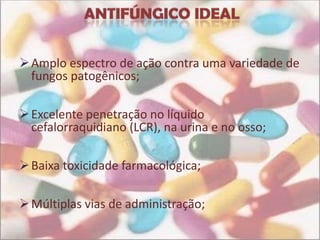  Amplo espectro de ação contra uma variedade de
  fungos patogênicos;

 Excelente penetração no líquido
  cefalorraquidiano (LCR), na urina e no osso;

 Baixa toxicidade farmacológica;

 Múltiplas vias de administração;
 