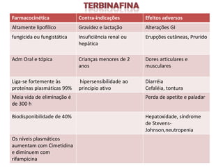 Farmacocinética             Contra-indicações        Efeitos adversos
Altamente lipofílico        Gravidez e lactação      Alterações GI
fungicida ou fungistática   Insuficiência renal ou   Erupções cutâneas, Prurido
                            hepática

Adm Oral e tópica           Crianças menores de 2    Dores articulares e
                            anos                     musculares

Liga-se fortemente às       hipersensibilidade ao    Diarréia
proteínas plasmáticas 99%   princípio ativo          Cefaléia, tontura
Meia vida de eliminação é                            Perda de apetite e paladar
de 300 h

Biodisponibilidade de 40%                            Hepatoxidade, síndrome
                                                     de Stevens-
                                                     Johnson,neutropenia
Os níveis plasmáticos
aumentam com Cimetidina
e diminuem com
rifampicina
 