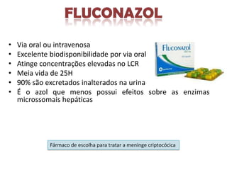•   Via oral ou intravenosa
•   Excelente biodisponibilidade por via oral
•   Atinge concentrações elevadas no LCR
•   Meia vida de 25H
•   90% são excretados inalterados na urina
•   É o azol que menos possui efeitos sobre as enzimas
    microssomais hepáticas




            Fármaco de escolha para tratar a meninge criptocócica
 