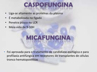 •   Liga-se altamente as proteínas do plasma
•   É metabolizada no fígado
•   Penetra pouco no LCR
•   Meia vida de 9-10H




• Foi aprovada para o tratamento de candidíase esofágica e para
  profilaxia antifúngica em receptores de transplantes de células
  tronco hematopoiéticas
 