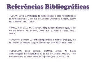Referências Bibliográficas
GOLAN, David E. Principios de farmacologia: a base fisiopatologica
da farmacoterapia. 2 ed. Rio de Janeiro: Guanabara Koogan, c2009
952 p. ISBN 9788527715201

RANG, H. P; DALE, M. Maureen. Rang & Dalle Farmacologia. 6. ed
Rio de Janeiro, RJ: Elsevier, 2008. 829 p. ISBN 9788535222432
(broch.)

KATZUNG, Bertram G. Farmacologia Básica e Clínica. 8ªEdição, Rio
de Janeiro: Guanabara Koogan, 2003 952 p. ISBN 992348579752587


GOODMAN, Louis Sanford; GILMAN, Alfred. As bases
farmacologicas da terapeutica. 9. ed Rio de Janeiro: McGraw - Hill
Interamericana do Brasil, 1996. 1436 p ISBN (enc.) 9765027338
 