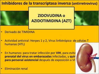 • Derivado de TIMIDINA
• Actividad antiviral: Herpes 1 y 2, Virus linfotrópico de células T
humanas (HTL)
• En humanos: para tratar infección por VIH, para evitar transmisión
prenatal del virus en embarazadas infectadas, y quimioprofilático
para personal asistencial después de exposición a VIH
• Eliminación renal
Inhibidores de la transcriptasa inversa (antirretrovirus)
ZIDOVUDINA o
AZIDOTIMIDINA (AZT)
 
