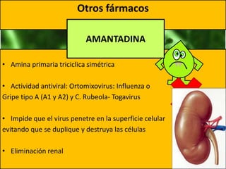 Otros fármacos
• Amina primaria triciclica simétrica
• Actividad antiviral: Ortomixovirus: Influenza o
Gripe tipo A (A1 y A2) y C. Rubeola- Togavirus
• Impide que el virus penetre en la superficie celular
evitando que se duplique y destruya las células
• Eliminación renal
AMANTADINA
 