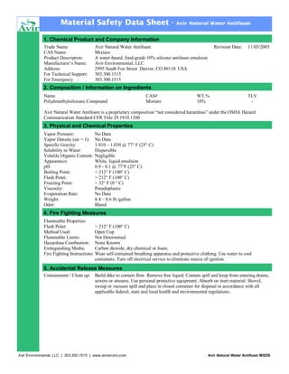 Material Safety Data Sheet -

Avir Natural Water Anitfoam

1. Chemical Product and Company Information
Trade Name:
CAS Name:
Product Description:
Manufacturer’s Name:
Address:
For Technical Support:
For Emergency :

Avir Natural Water Antifoam
Mixture
A water-based, food-grade 10% silicone antifoam emulsion
Avir Environmental, LLC
2995 South Fox Street Denver, CO 80110 USA
303.300.1515
303.300.1515

Revision Date:

11/05/2005

2. Composition / Information on Ingredients
Name
Polydimethylsiloxane Compound

CAS#
Mixture

WT.%
10%

TLV
-

Avir Natural Water Antifoam is a proprietary composition “not considered hazardous” under the OSHA Hazard
Communication Standard CFR Title 29 1910.1200

3. Physical and Chemical Properties
Vapor Pressure:
Vapor Density (air = 1):
Specific Gravity:
Solubility in Water:
Volatile Organic Content:
Appearance:
pH:
Boiling Point:
Flash Point:
Freezing Point:
Viscosity:
Evaporation Rate:
Weight:
Odor:

No Data
No Data
1.010 – 1.030 @ 77° F (25° C)
Dispersible
Negligible
White, liquid emulsion
6.9 - 8.1 @ 77°F (25° C)
> 212° F (100° C)
> 212° F (100° C)
< 32° F (0 ° C)
Pseudoplastic
No Data
8.4 – 8.6 lb./gallon
Bland

4. Fire Fighting Measures
Flammable Properties
Flash Point:
> 212° F (100° C)
Method Used:
Open Cup
Flammable Limits:
Not Determined
Hazardous Combustion: None Known
Extinguishing Media:
Carbon dioxide, dry chemical or foam.
Fire Fighting Instructions: Wear self-contained breathing apparatus and protective clothing. Use water to cool
containers. Turn off electrical service to eliminate source of ignition.

5. Accidental Release Measures
Containment / Clean up: Build dike to contain flow. Remove free liquid. Contain spill and keep from entering drains,
sewers or streams. Use personal protective equipment. Absorb on inert material. Shovel,
sweep or vacuum spill and place in closed container for disposal in accordance with all
applicable federal, state and local health and environmental regulations.

Avir Environmental, LLC | 303.300.1515 | www.avirenviro.com

Avir Natural Water Antifoam MSDS

 