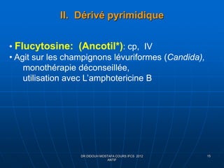 II. Dérivé pyrimidique
DR DIDOUH MOSTAFA COURS IFCS 2012
ANTIF
15
• Flucytosine: (Ancotil*): cp, IV
• Agit sur les champignons lévuriformes (Candida),
monothérapie déconseillée,
utilisation avec L’amphotericine B
 