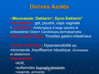 Dérivés Azolés
DR DIDOUH MOSTAFA COURS IFCS 2012
ANTIF
17
• Miconazole: Daktarin*, Gyno-Daktarin*
Formulation: gel, poudre, caps vaginale
• Indication: Antifongique à large spectre et
antibactérien Gram+ Candidoses,dermatophytes
effets indésirables Troubles gastro-intestinaux
•Conte indication: Hypersensibilité au
miconazole ,Insuffisance hépatique ,Grossesse
et allaitement
interactions:
•AVK,
•sulfamides hypoglycémiants,
•cisapride, pimozide
 