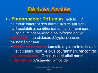 Dérivés Azolés
DR DIDOUH MOSTAFA COURS IFCS 2012
ANTIF
18
1. • Fluconazole: Triflucan* gélule, IV
• Produit différent des autres azolés par son
hydrosolubilité, sa diffusion dans les méninges,
son élimination rénale sous forme active;
• Indication : candidoses ,Cryptococcoses
neuroméningées
• Effets indésirables Les effets gastro-intestinaux
et cutanés sont le plus couramment rencontrés
contre indication :Grossesse et allaitement .
Interaction :Cisapride, pimozide
 