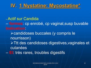 IV. 1 Nystatine: Mycostatine*
DR DIDOUH MOSTAFA COURS IFCS 2012
ANTIF
20
– Actif sur Candida
– formes: cp enrobé, cp vaginal,susp buvable
Indication:
candidoses buccales (y compris le
nourrisson)
Ttt des candidoses digestives,vaginales et
cutanées
– EI: très rares, troubles digestifs
 