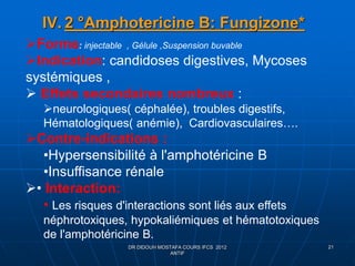IV. 2 °Amphotericine B: Fungizone*
DR DIDOUH MOSTAFA COURS IFCS 2012
ANTIF
21
Forme: injectable , Gélule ,Suspension buvable
Indication: candidoses digestives, Mycoses
systémiques ,
 Effets secondaires nombreux :
neurologiques( céphalée), troubles digestifs,
Hématologiques( anémie), Cardiovasculaires….
Contre-indications :
•Hypersensibilité à l'amphotéricine B
•Insuffisance rénale
• Interaction:
• Les risques d'interactions sont liés aux effets
néphrotoxiques, hypokaliémiques et hématotoxiques
de l'amphotéricine B.
 