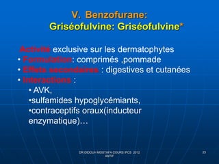 V. Benzofurane:
Griséofulvine: Griséofulvine*
DR DIDOUH MOSTAFA COURS IFCS 2012
ANTIF
23
Activité exclusive sur les dermatophytes
• Formulation: comprimés ,pommade
• Effets secondaires : digestives et cutanées
• Interactions :
• AVK,
•sulfamides hypoglycémiants,
•contraceptifs oraux(inducteur
enzymatique)…
 