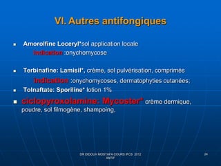 VI. Autres antifongiques
 Amorolfine Loceryl*sol application locale
Indication :onychomycose
 Terbinafine: Lamisil*, crème, sol pulvérisation, comprimés
indication :onychomycoses, dermatophyties cutanées;
 Tolnaftate: Sporiline* lotion 1%
 ciclopyroxolamine: Mycoster* crème dermique,
poudre, sol filmogène, shampoing,
DR DIDOUH MOSTAFA COURS IFCS 2012
ANTIF
24
 