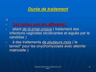 25
Durée de traitement

 Ces durées sont très différentes :
 allant de la prise unique ( traitement des
infections vaginales récidivantes et aiguës par le
candidas )
 à des traitements de plusieurs mois ( le
lamisil* pour les onychomycoses avec atteinte
matricielle )
DR DIDOUH MOSTAFA COURS IFCS 2012
ANTIF
 