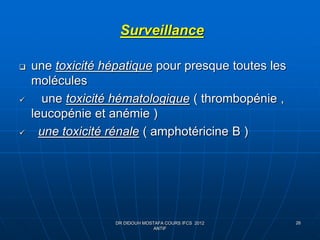 26
Surveillance
 une toxicité hépatique pour presque toutes les
molécules
 une toxicité hématologique ( thrombopénie ,
leucopénie et anémie )
 une toxicité rénale ( amphotéricine B )
DR DIDOUH MOSTAFA COURS IFCS 2012
ANTIF
 