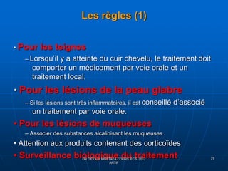 Les règles (1)
• Pour les teignes
– Lorsqu’il y a atteinte du cuir chevelu, le traitement doit
comporter un médicament par voie orale et un
traitement local.
• Pour les lésions de la peau glabre
– Si les lésions sont très inflammatoires, il est conseillé d’associé
un traitement par voie orale.
• Pour les lésions de muqueuses
– Associer des substances alcalinisant les muqueuses
• Attention aux produits contenant des corticoïdes
• Surveillance biologique du traitementDR DIDOUH MOSTAFA COURS IFCS 2012
ANTIF
27
 