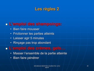 Les règles 2
 L’emploi des shampoings:
• Bien faire mousser
• Frictionner les parties atteints
• Laisser agir 5 minutes
• Rinçage pas trop abondant
 L’emploi des crèmes, gels…
• Masser l’ensemble de la partie atteinte
• Bien faire pénétrer
DR DIDOUH MOSTAFA COURS IFCS 2012
ANTIF
28
 