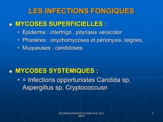 LES INFECTIONS FONGIQUES
 MYCOSES SUPERFICIELLES :
• Epiderme : intertrigo , pityriasis versicolor
• Phanères : onychomycoses et périonyxis ,teignes,
• Muqueuses : candidoses
 MYCOSES SYSTEMIQUES :
• = Infections opportunistes Candida sp,
Aspergillus sp, Cryptococcusn
DR DIDOUH MOSTAFA COURS IFCS 2012
ANTIF
4
 
