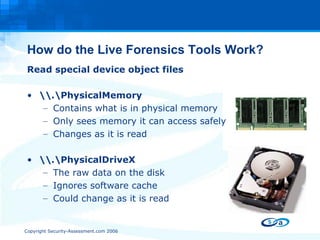 How do the Live Forensics Tools Work? Read special device object files \\.\PhysicalMemory Contains what is in physical memory Only sees memory it can access safely Changes as it is read \\.\PhysicalDriveX The raw data on the disk Ignores software cache Could change as it is read 