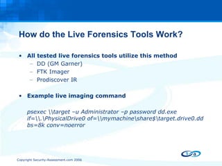 How do the Live Forensics Tools Work? All tested live forensics tools utilize this method DD (GM Garner) FTK Imager Prodiscover IR Example live imaging command psexec \\target –u Administrator –p password dd.exe if=\\.\PhysicalDrive0 of=\\mymachine\share$\target.drive0.dd bs=8k conv=noerror 