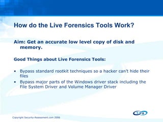 How do the Live Forensics Tools Work? Aim: Get an accurate low level copy of disk and memory. Good Things about Live Forensics Tools: Bypass standard rootkit techniques so a hacker can’t hide their files Bypass major parts of the Windows driver stack including the File System Driver and Volume Manager Driver 