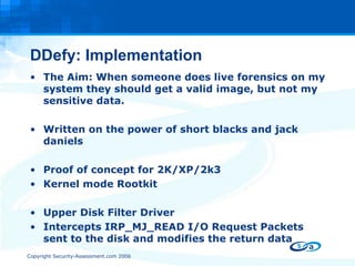 DDefy: Implementation The Aim: When someone does live forensics on my system they should get a valid image, but not my sensitive data.  Written on the power of short blacks and jack daniels Proof of concept for 2K/XP/2k3 Kernel mode Rootkit Upper Disk Filter Driver  Intercepts IRP_MJ_READ I/O Request Packets sent to the disk and modifies the return data 