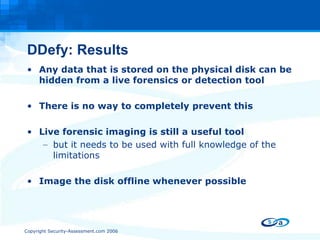 DDefy: Results Any data that is stored on the physical disk can be hidden from a live forensics or detection tool There is no way to completely prevent this Live forensic imaging is still a useful tool but it needs to be used with full knowledge of the limitations Image the disk offline whenever possible 