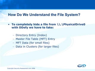 How Do We Understand the File System? To completely hide a file from \\.\PhysicalDrive0 with DDefy we have to fake: Directory Entry (Index) Master File Table (MFT) Entry MFT Data (for small files) Data in Clusters (for larger files) 