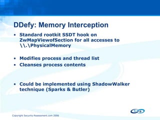 DDefy: Memory Interception Standard rootkit SSDT hook on ZwMapViewofSection for all accesses to \\.\PhysicalMemory Modifies process and thread list Cleanses process contents Could be implemented using ShadowWalker technique (Sparks & Butler) 