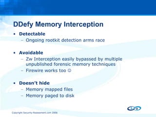 DDefy Memory Interception Detectable Ongoing rootkit detection arms race Avoidable Zw Interception easily bypassed by multiple unpublished forensic memory techniques Firewire works too   Doesn’t hide Memory mapped files Memory paged to disk   