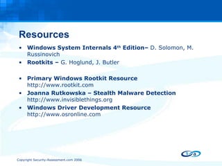 Resources Windows System Internals 4 th  Edition–  D. Solomon, M. Russinovich Rootkits –  G. Hoglund, J. Butler Primary Windows Rootkit Resource  http://www.rootkit.com Joanna Rutkowska – Stealth Malware Detection  http://www.invisiblethings.org Windows Driver Development Resource  http://www.osronline.com 