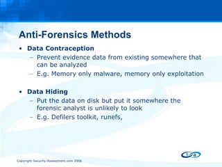 Anti-Forensics Methods Data Contraception Prevent evidence data from existing somewhere that can be analyzed E.g. Memory only malware, memory only exploitation Data Hiding Put the data on disk but put it somewhere the forensic analyst is unlikely to look  E.g. Defilers toolkit, runefs,  