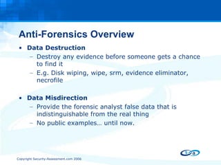 Anti-Forensics Overview Data Destruction Destroy any evidence before someone gets a chance to find it E.g. Disk wiping, wipe, srm, evidence eliminator, necrofile Data Misdirection Provide the forensic analyst false data that is indistinguishable from the real thing No public examples… until now.  