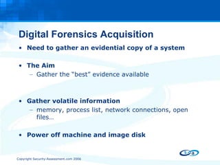 Digital Forensics Acquisition Need to gather an evidential copy of a system The Aim Gather the “best” evidence available Gather volatile information  memory, process list, network connections, open files… Power off machine and image disk  