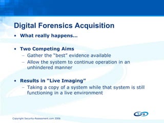 Digital Forensics Acquisition What really happens… Two Competing Aims Gather the “best” evidence available Allow the system to continue operation in an unhindered manner Results in “Live Imaging” Taking a copy of a system while that system is still functioning in a live environment 