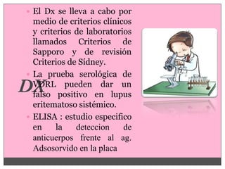  El Dx se lleva a cabo por
  medio de criterios clínicos
  y criterios de laboratorios
  llamados Criterios de
  Sapporo y de revisión
  Criterios de Sídney.
 La prueba serológica de
  VDRL pueden dar un
  falso positivo en lupus
  eritematoso sistémico.
 ELISA : estudio especifico
  en     la   deteccion    de
  anticuerpos frente al ag.
  Adsosorvido en la placa
 