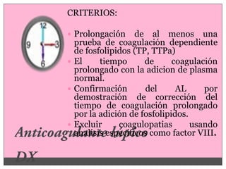 CRITERIOS:

 Prolongación     de al menos una
  prueba de coagulación dependiente
  de fosfolipidos (TP, TTPa)
 El     tiempo      de      coagulación
  prolongado con la adicion de plasma
  normal.
 Confirmación       del      AL     por
  demostración de corrección del
  tiempo de coagulación prolongado
  por la adición de fosfolipidos.
 Excluir     coagulopatias       usando
  analisis específicos como factor VIII.
 