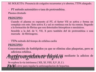 SE SOLICITA: Presencia de coágulos recurrentes y/o abortos, TTPA alargado.

 PT método automático o tasa de protrombina.
Plasma citratado

PRINCIPIO:
  Cuando el plasma es expuesto al FT, el factor VII se activa y forma un
  complejo con este. Esto activa X y así se continua con la via comun. llegando
  a la formación de fibrina que son detectados fotoopticos o mecánicos.
  Sensible a la def. de V, VII, X pero también def de protrombina o una
  marcada de fibrinogeno.


 TTPa método del tiempo de cefalina caolin
PRINCIPIO:
Concentración de fosfolipidos ya que se elimina alas plaquetas, pero se
  adiciona cefalina.
Se asegura una adecuada activación del XII mediante la adicion de
  kaolin.
Se explora la via intrínseca ( XII, XI ,VIII, X,V ,II ,I ).
Además sirve para regular la anticoagulacion de heparina.
 