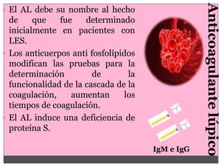 Anticoagulante lúpico
 El AL debe su nombre al hecho
  de     que   fue    determinado
  inicialmente en pacientes con
  LES.
 Los anticuerpos anti fosfolípidos
  modifican las pruebas para la
  determinación         de        la
  funcionalidad de la cascada de la
  coagulación,    aumentan       los
  tiempos de coagulación.
 El AL induce una deficiencia de
  proteína S.

                                       IgM e IgG
 