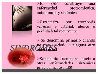 El    SAF     constituye   una
enfermedad        protrombotica,
autoinmune y sistémica.

Caracteriza      por     trombosis
vascular y arterial, aborto o
perdida fetal recurrente.

 Se denomina primario cuando
no esta asociado a ninguna otro
enfermedad

Secundario cuando se asocia a
otras enfermedades sistémicas
principalmente a LES
 