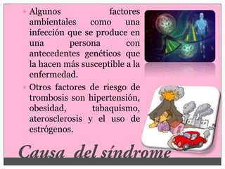  Algunos             factores
  ambientales    como     una
  infección que se produce en
  una       persona        con
  antecedentes genéticos que
  la hacen más susceptible a la
  enfermedad.
 Otros factores de riesgo de
  trombosis son hipertensión,
  obesidad,       tabaquismo,
  aterosclerosis y el uso de
  estrógenos.
 