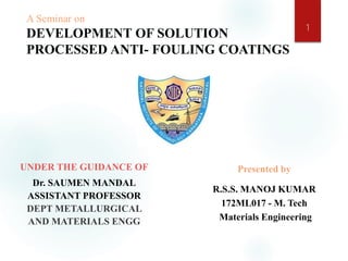 A Seminar on
DEVELOPMENT OF SOLUTION
PROCESSED ANTI- FOULING COATINGS
UNDER THE GUIDANCE OF
Dr. SAUMEN MANDAL
ASSISTANT PROFESSOR
DEPT METALLURGICAL
AND MATERIALS ENGG
Presented by
R.S.S. MANOJ KUMAR
172ML017 - M. Tech
Materials Engineering
1
 