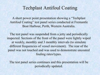 Techplast Antifoul Coating
   A short power point presentation showing a “Techplast
  Antifoul Coating” test panel series conducted at Fremantle
           Boat Harbour, Perth, Western Australia.

  The test panel was suspended from a jetty and periodically
inspected. Sections of the front of the panel were lightly wiped
   at weekly, monthly and 3 monthly intervals (to simulate
  different frequencies of vessel movement). The rear of the
 panel was not touched and was used to demonstrate uncoated
                      fouling rates/types.

 The test panel series continues and this presentation will be
                     periodically updated.
 