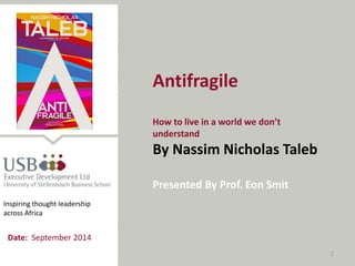 1 
Antifragile 
How to live in a world we don’t understand 
By Nassim Nicholas Taleb 
Presented By Prof. Eon Smit 
Inspiring thought leadership across Africa 
Date: September 2014  