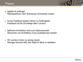 Thesen
► Agilität ist antifragil
Retrospektiven nach Schwarzen Schwänen nutzen
► Kurze Feedback-Zyklen führen zu Antifragilität
Feedback ist die Grundlage allen Lernens
► Software-Architektur wird zum Optionshandel
Ökonomie von Architektur muss ausbalanciert werden
► Wir werden immer zu wenig wissen
Weniger Generik hilft, den Wald im Blick zu behalten
 