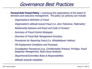 MIS Training Institute Session 13 - Slide 12
Governance Best Practices
Formal Anti-Fraud Policy – conveying the expectations of the board of
directors and executive management. The policy (or policies) can include:
Organization’s Definition of Fraud
Organization’s attitude toward fraud (i.e. Zero-Tolerance, Materiality)
Relationship between anti-fraud and Code of Conduct
Summary of Fraud Control Strategies
Overview of Fraud Risk Management functions
Procedures for Reporting Fraud (i.e. Whistleblower Hotline)
HR Employment Conditions and Processes
Investigation Procedures (e.g. Confidentiality Protocol, Privilege, Fraud
Response Management, Root-Cause Analysis)
Department/Committee Roles & Responsibilities
Attitude towards retaliation
 