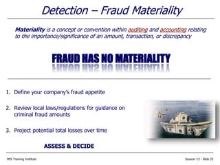 MIS Training Institute Session 13 - Slide 22
Detection – Fraud Materiality
Materiality is a concept or convention within auditing and accounting relating
to the importance/significance of an amount, transaction, or discrepancy
FRAUD HAS NO MATERIALITY
1. Define your company’s fraud appetite
2. Review local laws/regulations for guidance on
criminal fraud amounts
3. Project potential total losses over time
ASSESS & DECIDE
 