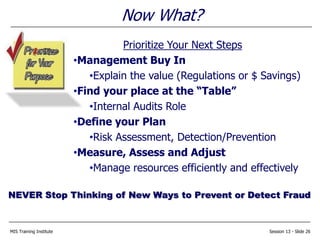 MIS Training Institute Session 13 - Slide 26
Now What?
Prioritize Your Next Steps
•Management Buy In
•Explain the value (Regulations or $ Savings)
•Find your place at the “Table”
•Internal Audits Role
•Define your Plan
•Risk Assessment, Detection/Prevention
•Measure, Assess and Adjust
•Manage resources efficiently and effectively
NEVER Stop Thinking of New Ways to Prevent or Detect Fraud
 