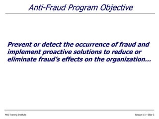 MIS Training Institute Session 13 - Slide 3
Anti-Fraud Program Objective
Prevent or detect the occurrence of fraud and
implement proactive solutions to reduce or
eliminate fraud’s effects on the organization…
 