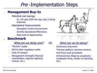 MIS Training Institute Session 13 - Slide 5
n Benchmark
What are we doing now?
u “Routine” Audits
u SOX & other regulatory audits
u Code of Conduct
u Management Oversight (financial
reconciliation, expense reporting
reviews, etc.)
Pre -Implementation Steps
What can we be doing?
Continuous Assurance
Training (auditors, business owners)
Anti-fraud audit procedures
Enhanced Due Diligence procedures
(employee hiring, vendor on-boarding,
etc.)
Management Buy-In
Potential cost savings
Ex. 5% (per ACFE the avg. loss) X Gross
Expenses
Operational Improvements
Strengthen Control Environment
Identify Operational Efficiencies
Risks lead to Opportunities
VS.
 